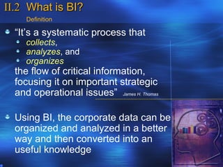 II.2 What is BI?
     Definition

  “It’s a systematic process that
     collects,
     analyzes, and
     organizes
  the flow of critical information,
  focusing it on important strategic
  and operational issues” James H. Thomas

  Using BI, the corporate data can be
  organized and analyzed in a better
  way and then converted into an
  useful knowledge
 