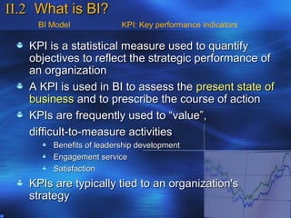 II.2 What is BI?
     BI Model             KPI: Key performance indicators

   KPI is a statistical measure used to quantify
   objectives to reflect the strategic performance of
   an organization
   A KPI is used in BI to assess the present state of
   business and to prescribe the course of action
   KPIs are frequently used to “value”,
   difficult-to-measure activities
        Benefits of leadership development
        Engagement service
        Satisfaction
   KPIs are typically tied to an organization's
   strategy
 
