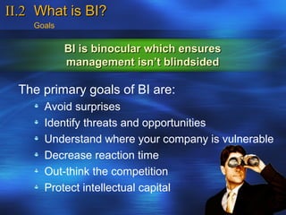 II.2 What is BI?
    Goals


            BI is binocular which ensures
            management isn’t blindsided

  The primary goals of BI are:
      Avoid surprises
      Identify threats and opportunities
      Understand where your company is vulnerable
      Decrease reaction time
      Out-think the competition
      Protect intellectual capital
 