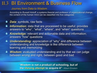 II.3 BI Environment & Business Flow
    Journey from Data to Wisdom
   According to Russell Ackoff, a systems theorist and professor of organizational change,
   the content of the human mind can be classified into five categories:


   Data: symbols, raw facts
   Information: data that are processed to be useful; provides
   answers to “who”, “what”, “where”, and “when” questions
   Knowledge: relevant and actionable data and information;
   answers “how” questions
   Understanding: appreciation of “why” and difference between
   understanding and knowledge is like difference between
   learning and memorizing
   Wisdom: evaluated understanding and by that we can judge
   between wrong and right, between good and bad


            “Wisdom is not a product of schooling, but of
             the lifelong attempt to acquire it” Albert Einstein
 