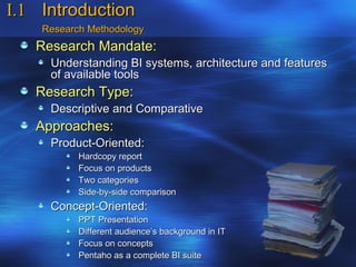 I.1 Introduction
    Research Methodology
   Research Mandate:
     Understanding BI systems, architecture and features
     of available tools
   Research Type:
     Descriptive and Comparative
   Approaches:
     Product-Oriented:
           Hardcopy report
           Focus on products
           Two categories
           Side-by-side comparison
     Concept-Oriented:
           PPT Presentation
           Different audience’s background in IT
           Focus on concepts
           Pentaho as a complete BI suite
 