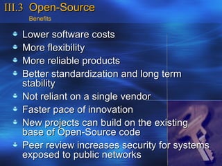 III.3 Open-Source
    Benefits

   Lower software costs
   More flexibility
   More reliable products
   Better standardization and long term
   stability
   Not reliant on a single vendor
   Faster pace of innovation
   New projects can build on the existing
   base of Open-Source code
   Peer review increases security for systems
   exposed to public networks
 