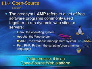 III.6 Open-Source
    L.A.M.P

   The acronym LAMP refers to a set of free
   software programs commonly used
   together to run dynamic web sites or
   servers:
       Linux, the operating system
       Apache, the Web server
       MySQL, the database management system
       Perl, PHP, Python, the scripting/programming
       languages


            To be precise, it is an
          Open-Source Web platform
 