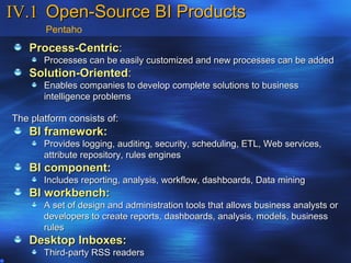 IV.1 Open-Source BI Products
       Pentaho
    Process-Centric:
       Processes can be easily customized and new processes can be added
    Solution-Oriented:
       Enables companies to develop complete solutions to business
       intelligence problems

The platform consists of:
    BI framework:
       Provides logging, auditing, security, scheduling, ETL, Web services,
       attribute repository, rules engines
    BI component:
       Includes reporting, analysis, workflow, dashboards, Data mining
    BI workbench:
       A set of design and administration tools that allows business analysts or
       developers to create reports, dashboards, analysis, models, business
       rules
    Desktop Inboxes:
       Third-party RSS readers
 
