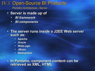 IV.1 Open-Source BI Products
    Pentaho Architecture - Server

   Server is made up of
      BI framework
      BI components


   The server runs inside a J2EE Web server
   such as:
        Apache
        Oracle
        WebLogic
        JBoss
        Websphere


   In Pentaho, component content can be
   retrieved as XML, HTML
 