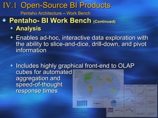 IV.1 Open-Source BI Products
    Pentaho Architecture – Work Bench
 Pentaho- BI Work Bench (Continued)
   Analysis
   Enables ad-hoc, interactive data exploration with
   the ability to slice-and-dice, drill-down, and pivot
   information

   Includes highly graphical front-end to OLAP
   cubes for automated
   aggregation and
   speed-of-thought
   response times
 
