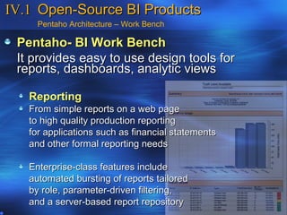 IV.1 Open-Source BI Products
     Pentaho Architecture – Work Bench

 Pentaho- BI Work Bench
 It provides easy to use design tools for
 reports, dashboards, analytic views

   Reporting
   From simple reports on a web page
   to high quality production reporting
   for applications such as financial statements
   and other formal reporting needs

   Enterprise-class features include
   automated bursting of reports tailored
   by role, parameter-driven filtering,
   and a server-based report repository
 