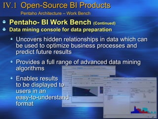 IV.1 Open-Source BI Products
     Pentaho Architecture – Work Bench

 Pentaho- BI Work Bench (Continued)
 Data mining console for data preparation
   Uncovers hidden relationships in data which can
   be used to optimize business processes and
   predict future results
   Provides a full range of advanced data mining
   algorithms
   Enables results
   to be displayed to
   users in an
   easy-to-understand
   format
 