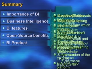 Summary

 Importance of BI         Lower software costs
                          Process-Centric
                          A systematic process
                          Analytical Tools
                          As a competitive
                         that Warehousing
                         advantage
                          More flexibility
                          Solution-Oriented
                          Datacollects
 Business Intelligence
                          Morebinocular which
                          As aanalyzes
                          OLAPreliable
 BI features             ensures
                               organizes
                         products
                          ETL Tools
                          Architecture
                         management isn’t
                         the flow of critical
 Open-Source benefits     Betterboarding
                         information
                          Dash
                         blindsided
                            Server
                         standardization and
 BI Product               Flexible the right
                          Access Reports
                         long term stabilityof
                          Assists all bench
                            BI work levels
                         information at the
                          Not reliantdesigning
                          Workflow org. in
                         people inalerter
                            Inbox on a
                         right time
                         making
                         single vendor
                          Single version of the
                               strategic
                         TRUTH tactical
                               operational
                          L.A.M.P: web
                         DECISIONs
                         platform
 