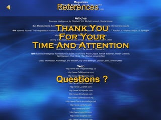 Magazines

                                                References
                                                   Data Quest Magazine - Issued: May 31, 2006

                                                 World Business Magazine - Issued: June 5, 2006



                                                                    Articles
                                       Business Intelligence, by Elizabeth Vitt, Michel Luckvich, Stucia Misner



                          Thank You
                     Sun Microsystems-Business Intelligence and Data Warehousing -Transform raw data into business results
                         Microsystems-Business

IBM systems Journal: The integration of business intelligence and knowledge management, by W. F. Cody, J. T.Kreulen, V. Krishna, and W. S. Spangler



                           For Your          Migration to Open-Source Databases, by Jutta Horstmann

                                        Moving to Strategic Business Intelligence, Butler Group, Mar. 1, 2006


                     Time And Attention
                                  The Business Value of Business Intelligence, by: Steve Williams,Nancy Williams

                                               Business Intelligence, why?, By: James H. Thomas Jr.

                    IBM-Business Intelligence Architecture on S/390, by:Viviane Anavi-Chaput, Patrick Bossman, Robert Catterall,
                                                Kjell Hansson, Vicki Hicks, Ravi Kumar, Jongmin Son

                             Data, Information, Knowledge, and Wisdom, by Gene Bellinger, Durval Castro, Anthony Mills

                                                                       Web
                                                          http://www.Bee.insightstrategy.cz
                                                            http://www.CaMagazine.com



                                               Questions ?
                                                            http://www.180Systems.com
                                                          http://www.DestinationCRM.com
                                                             http://www.DMReview.com
                                                              http://www.LearnBI.com
                                                             http://www.Wikipedia.com
                                                              http://www.Oreillynet.com
                                                            http://www.OpenSource.org
                                                         http://www.Openi.sourceforge.net
                                                              http://www.pentaho.com
                                                                 http://www.sas.com
                                                              http://www.hyperion.com
                                                               http://www.cognos.com
 