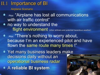 II.1 Importance of BI
     Airplane Scenario

   Pilot: “Airplane has lost all communications
  with air traffic control”
  no way to understand the
       flight environment (other airliners and potential hazardous weather)
   Pilot: “There’s nothing to worry about,

  because I’m an experienced pilot and have
  flown the same route many times !”
  Yet many business leaders make
  decisions daily without an
  operational business radar
  A reliable BI system
 