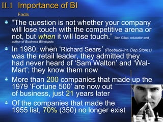 II.1 Importance of BI
      Facts
  “The question is not whether your company
  will lose touch with the competitive arena or
  not, but when it will lose touch.” Ben Gilad, educator and
  author of Business Blindspots

  In 1980, when ‘Richard Sears’ (Roebuck-int. Dep.Stores)
  was the retail leader, they admitted they
  had never heard of ‘Sam Walton’ and ‘Wal-
  Mart’; they know them now
  More than 200 companies that made up the
  1979 ‘Fortune 500’ are now out
  of business, just 21 years later
  Of the companies that made the
  1955 list, 70% (350) no longer exist
 