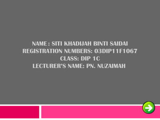NAME : SITI KHADIJAH BINTI SAIDAI
REGISTRATION NUMBERS: 03DIP11F1067
CLASS: DIP 1C
LECTURER’S NAME: PN. NUZAIMAH
 