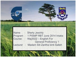 Name : Sherly Jewinly
Program : 1 PISMP RBT June 2014 Intake
Course : Waj3022 – English For
General Proficiency 1
Lecturer : Madam Siti Zaritha binti Salleh
 