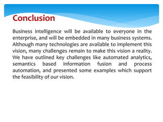 Business intelligence will be available to everyone in the
enterprise, and will be embedded in many business systems.
Although many technologies are available to implement this
vision, many challenges remain to make this vision a reality.
We have outlined key challenges like automated analytics,
semantics based information fusion and process
automation, and presented some examples which support
the feasibility of our vision.
Conclusion
 