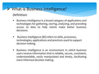  Business Intelligence is a broad category of applications and
technologies for gathering, storing, analysing, and providing
access to data to help clients make better business
decisions.
 Business Intelligence (BI) refers to skills, processes,
technologies, applications and practices used to support
decision making.
 Business Intelligence is an environment in which business
users receive information that is reliable, secure, consistent,
understandable, easily manipulated and timely...facilitating
more informed decision making.
 What is Business Intelligence?
Definition:
 