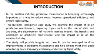 INTRODUCTION
• In the aviation industry, predictive maintenance is becoming increasingly
important as a way to reduce costs, improve operational efficiency, and
ensure flight safety.
• This Business Intelligence case study will examine the impact of BI on
predictive maintenance, exploring topics such as the use of data and
analytics, the development of machine learning models, the benefits and
challenges of predictive maintenance, and the impact of BI on the
aviation industry.
• The study will provide insights into how BI can be leveraged to drive
improvements in predictive maintenance and help airlines meet their goals
of reducing costs, improving efficiency, and ensuring flight safety.
 