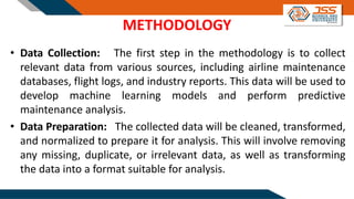 METHODOLOGY
• Data Collection: The first step in the methodology is to collect
relevant data from various sources, including airline maintenance
databases, flight logs, and industry reports. This data will be used to
develop machine learning models and perform predictive
maintenance analysis.
• Data Preparation: The collected data will be cleaned, transformed,
and normalized to prepare it for analysis. This will involve removing
any missing, duplicate, or irrelevant data, as well as transforming
the data into a format suitable for analysis.
 
