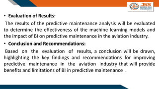 • Evaluation of Results:
The results of the predictive maintenance analysis will be evaluated
to determine the effectiveness of the machine learning models and
the impact of BI on predictive maintenance in the aviation industry.
• Conclusion and Recommendations:
Based on the evaluation of results, a conclusion will be drawn,
highlighting the key findings and recommendations for improving
predictive maintenance in the aviation industry that will provide
benefits and limitations of BI in predictive maintenance .
 