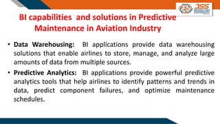 BI capabilities and solutions in Predictive
Maintenance in Aviation Industry
• Data Warehousing: BI applications provide data warehousing
solutions that enable airlines to store, manage, and analyze large
amounts of data from multiple sources.
• Predictive Analytics: BI applications provide powerful predictive
analytics tools that help airlines to identify patterns and trends in
data, predict component failures, and optimize maintenance
schedules.
 