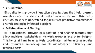 • Visualization:
BI applications provide interactive visualizations that help present
complex data in a clear and understandable manner. This helps
decision makers to understand the results of predictive maintenance
analysis and make informed decisions.
• Collaboration and Sharing:
BI applications provide collaboration and sharing features that
allow multiple stakeholders to work together and share insights.
This helps airlines to effectively coordinate maintenance schedules
and resources, improving overall maintenance efficiency and
reducing costs.
 