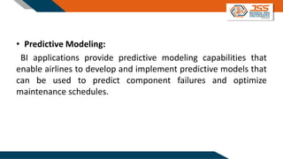 • Predictive Modeling:
BI applications provide predictive modeling capabilities that
enable airlines to develop and implement predictive models that
can be used to predict component failures and optimize
maintenance schedules.
 