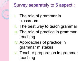 Survey separately to 5 aspect :
I. The role of grammar in
classroom
II. The best way to teach grammar
III. The role of practice in grammar
teaching
IV. Approaches of practice in
grammar mistakes
V. Teacher preparation in grammar
teaching
 