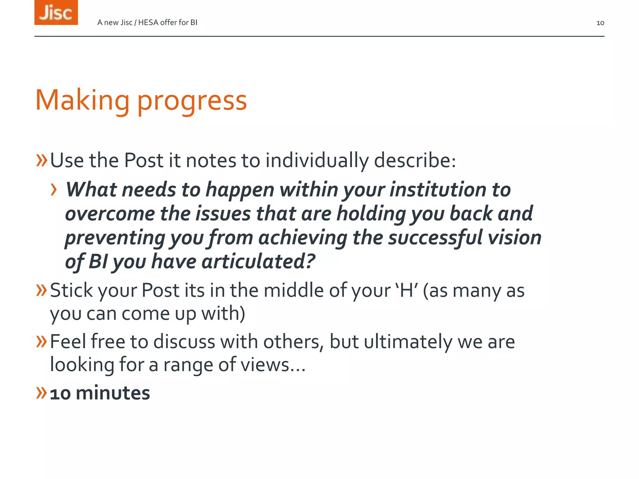 Making progress
»Use the Post it notes to individually describe:
› What needs to happen within your institution to
overcome the issues that are holding you back and
preventing you from achieving the successful vision
of BI you have articulated?
»Stick your Post its in the middle of your ‘H’ (as many as
you can come up with)
»Feel free to discuss with others, but ultimately we are
looking for a range of views…
»10 minutes
A new Jisc / HESA offer for BI 10
 