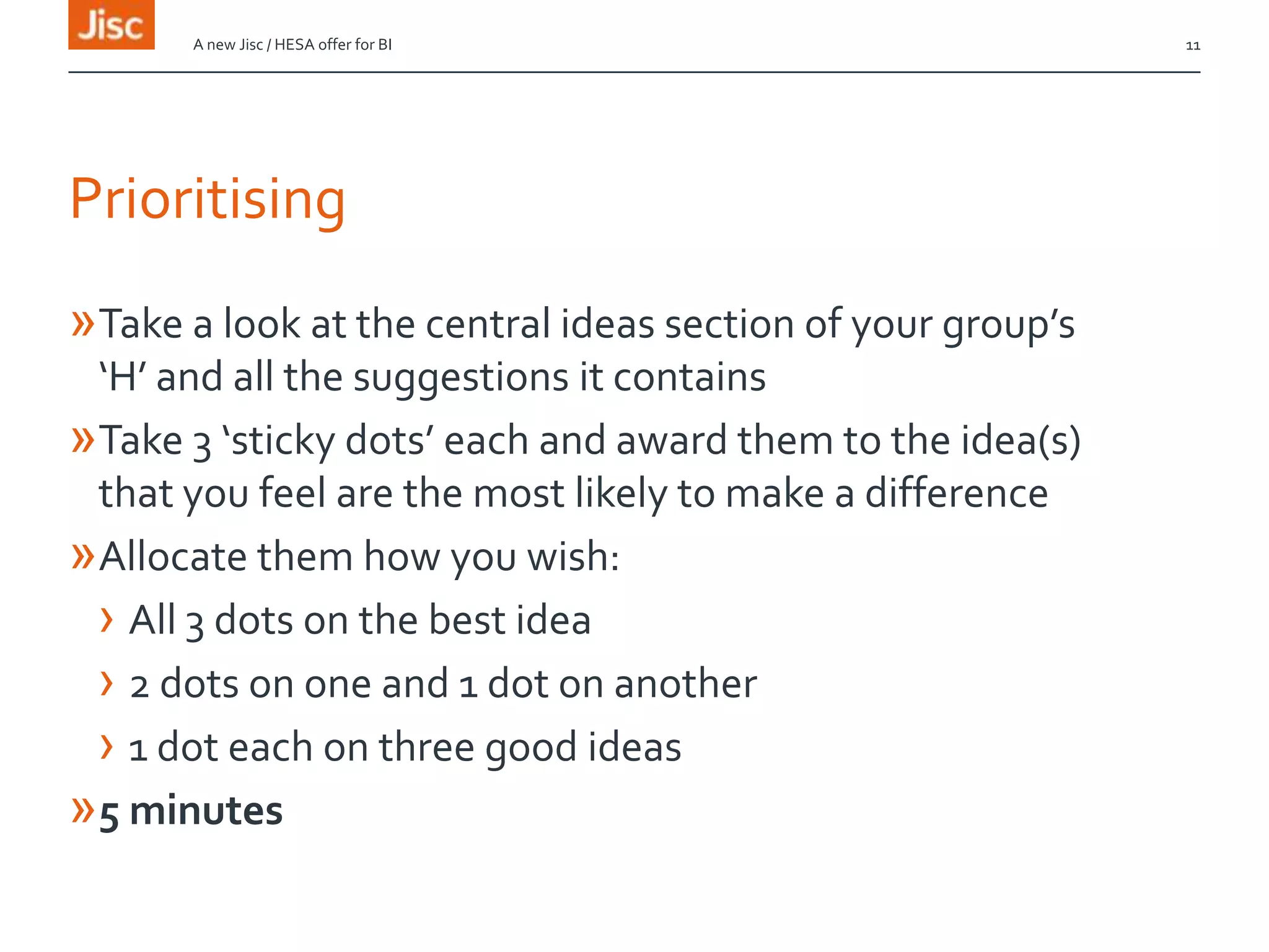 Prioritising
»Take a look at the central ideas section of your group’s
‘H’ and all the suggestions it contains
»Take 3 ‘sticky dots’ each and award them to the idea(s)
that you feel are the most likely to make a difference
»Allocate them how you wish:
› All 3 dots on the best idea
› 2 dots on one and 1 dot on another
› 1 dot each on three good ideas
»5 minutes
A new Jisc / HESA offer for BI 11
 