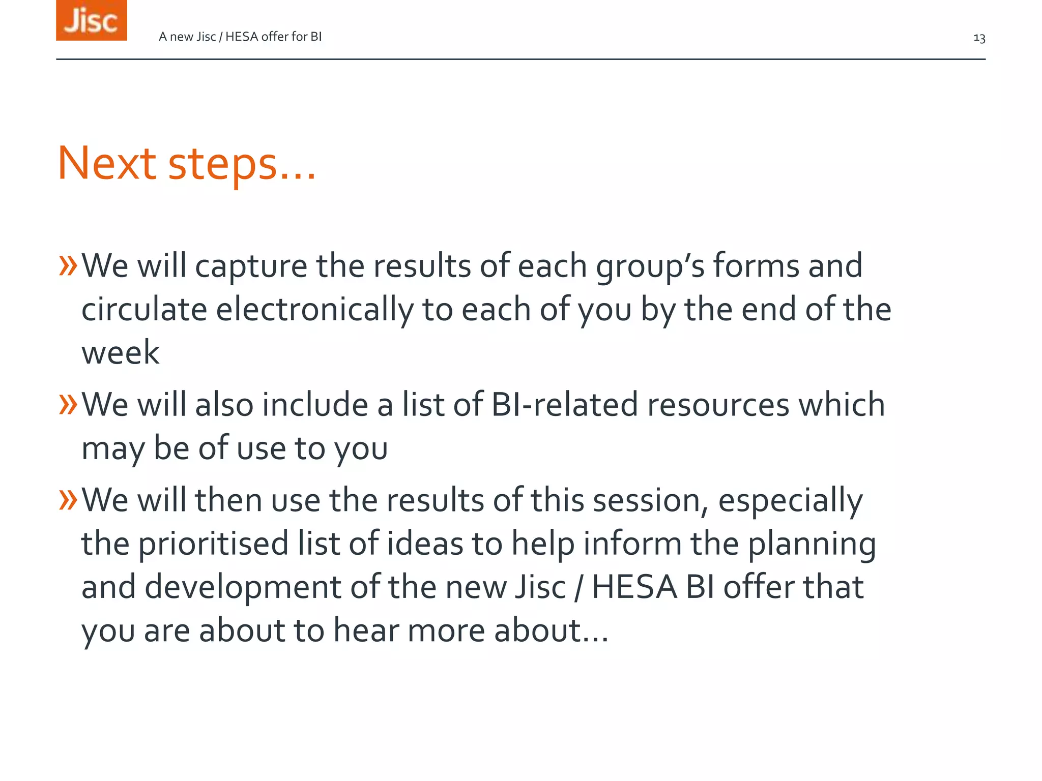 Next steps…
»We will capture the results of each group’s forms and
circulate electronically to each of you by the end of the
week
»We will also include a list of BI-related resources which
may be of use to you
»We will then use the results of this session, especially
the prioritised list of ideas to help inform the planning
and development of the new Jisc / HESA BI offer that
you are about to hear more about…
A new Jisc / HESA offer for BI 13
 