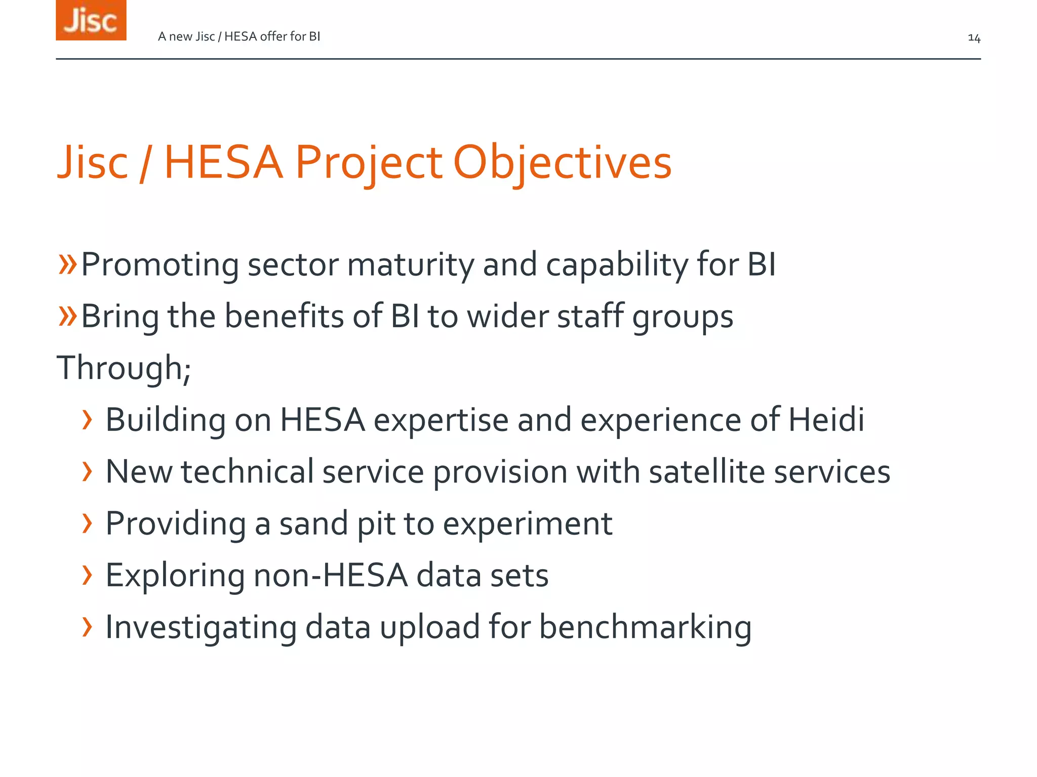 Jisc / HESA Project Objectives
»Promoting sector maturity and capability for BI
»Bring the benefits of BI to wider staff groups
Through;
› Building on HESA expertise and experience of Heidi
› New technical service provision with satellite services
› Providing a sand pit to experiment
› Exploring non-HESA data sets
› Investigating data upload for benchmarking
A new Jisc / HESA offer for BI 14
 