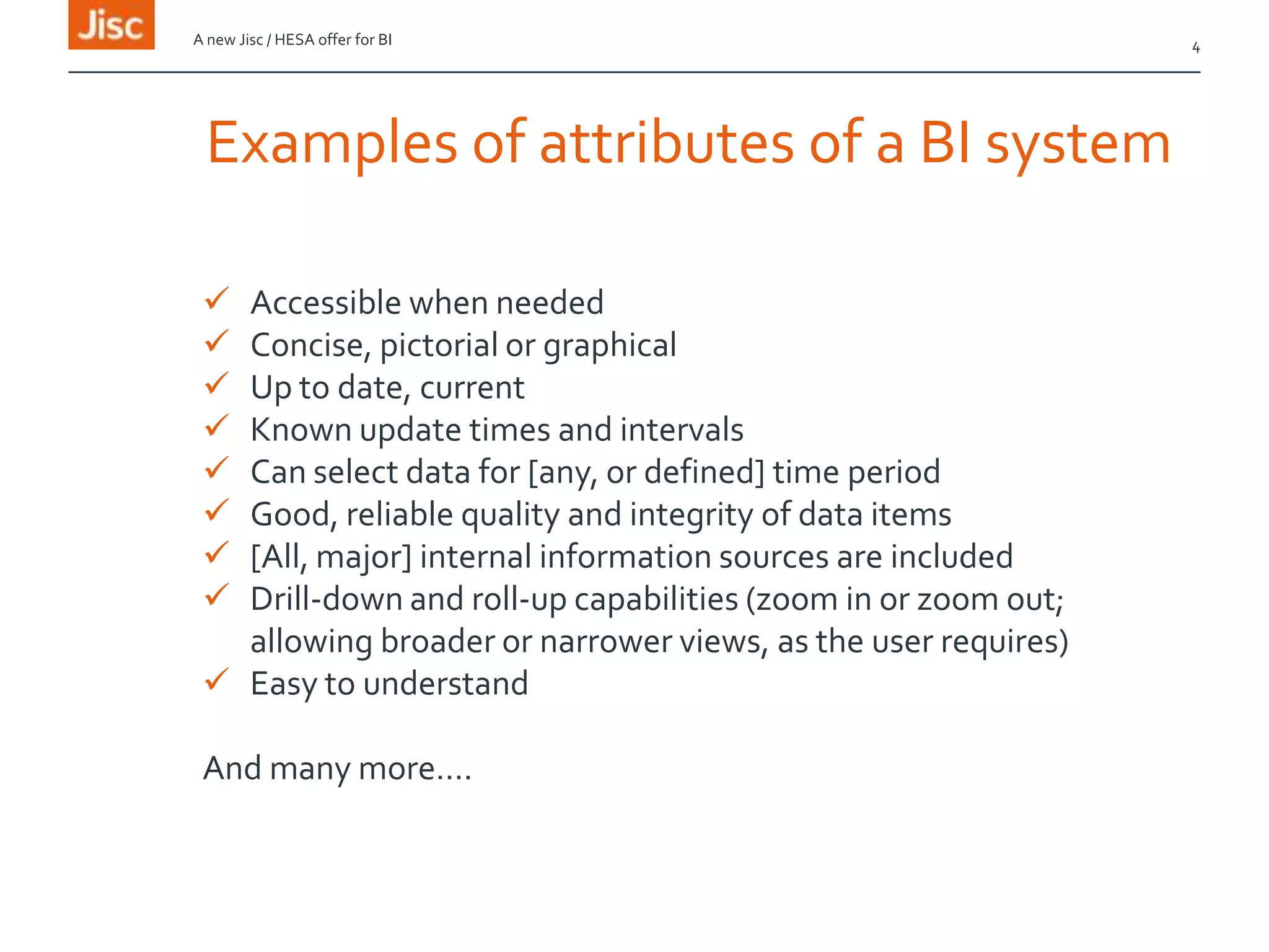 4A new Jisc / HESA offer for BI
Examples of attributes of a BI system
 Accessible when needed
 Concise, pictorial or graphical
 Up to date, current
 Known update times and intervals
 Can select data for [any, or defined] time period
 Good, reliable quality and integrity of data items
 [All, major] internal information sources are included
 Drill-down and roll-up capabilities (zoom in or zoom out;
allowing broader or narrower views, as the user requires)
 Easy to understand
And many more….
 