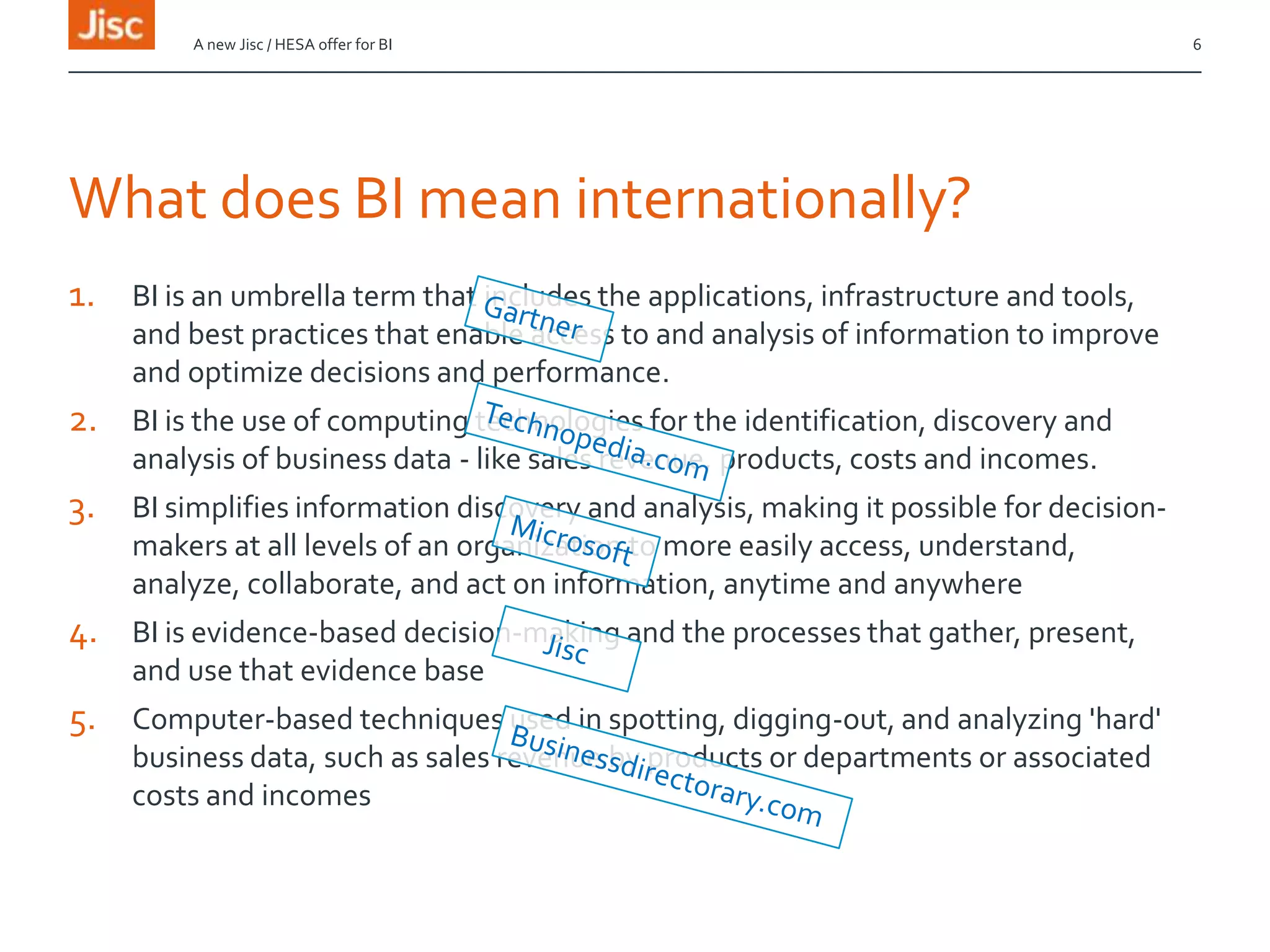 What does BI mean internationally?
1. BI is an umbrella term that includes the applications, infrastructure and tools,
and best practices that enable access to and analysis of information to improve
and optimize decisions and performance.
2. BI is the use of computing technologies for the identification, discovery and
analysis of business data - like sales revenue, products, costs and incomes.
3. BI simplifies information discovery and analysis, making it possible for decision-
makers at all levels of an organization to more easily access, understand,
analyze, collaborate, and act on information, anytime and anywhere
4. BI is evidence-based decision-making and the processes that gather, present,
and use that evidence base
5. Computer-based techniques used in spotting, digging-out, and analyzing 'hard'
business data, such as sales revenue by products or departments or associated
costs and incomes
A new Jisc / HESA offer for BI 6
 
