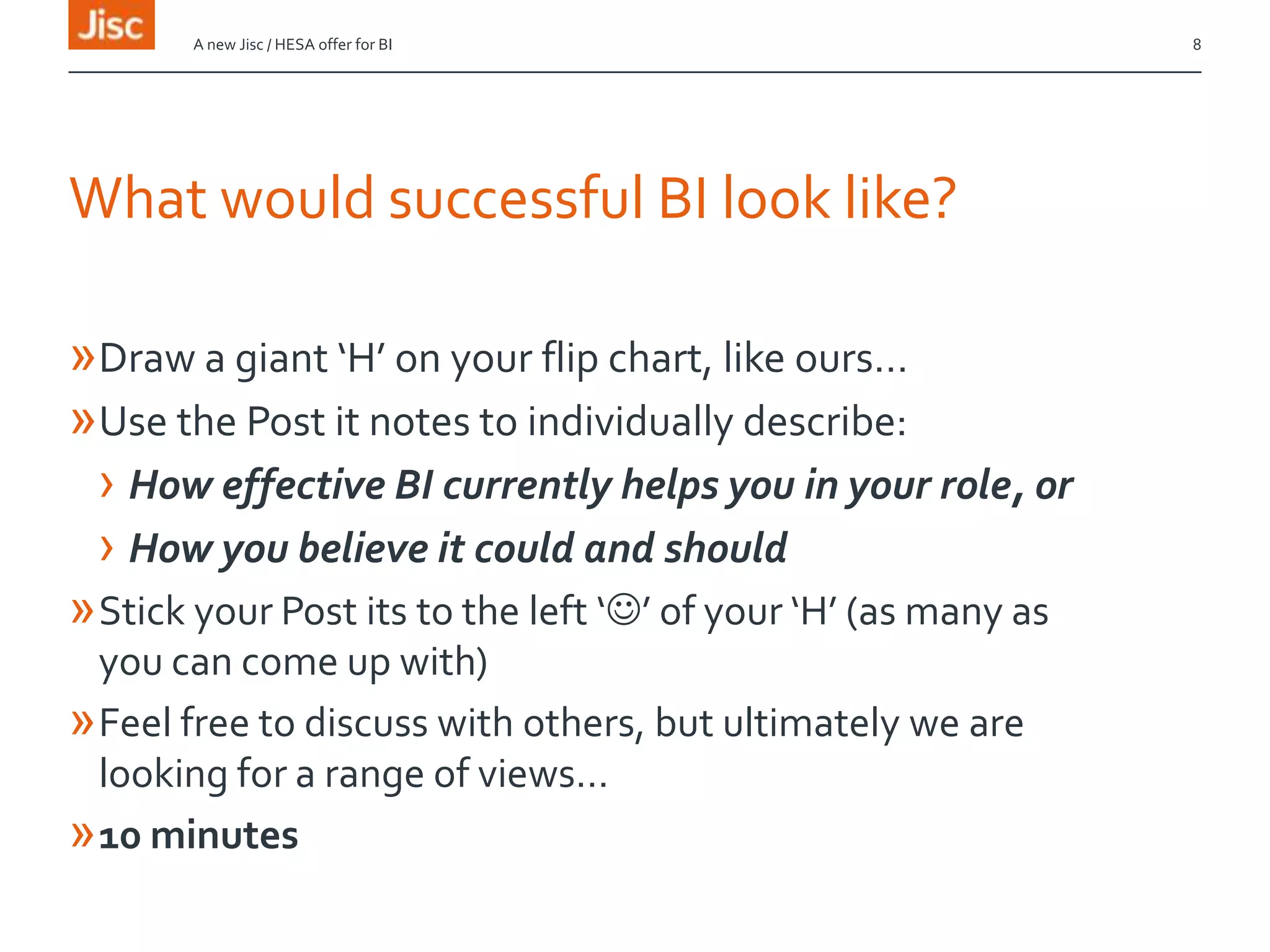 What would successful BI look like?
»Draw a giant ‘H’ on your flip chart, like ours…
»Use the Post it notes to individually describe:
› How effective BI currently helps you in your role, or
› How you believe it could and should
»Stick your Post its to the left ‘’ of your ‘H’ (as many as
you can come up with)
»Feel free to discuss with others, but ultimately we are
looking for a range of views…
»10 minutes
A new Jisc / HESA offer for BI 8
 