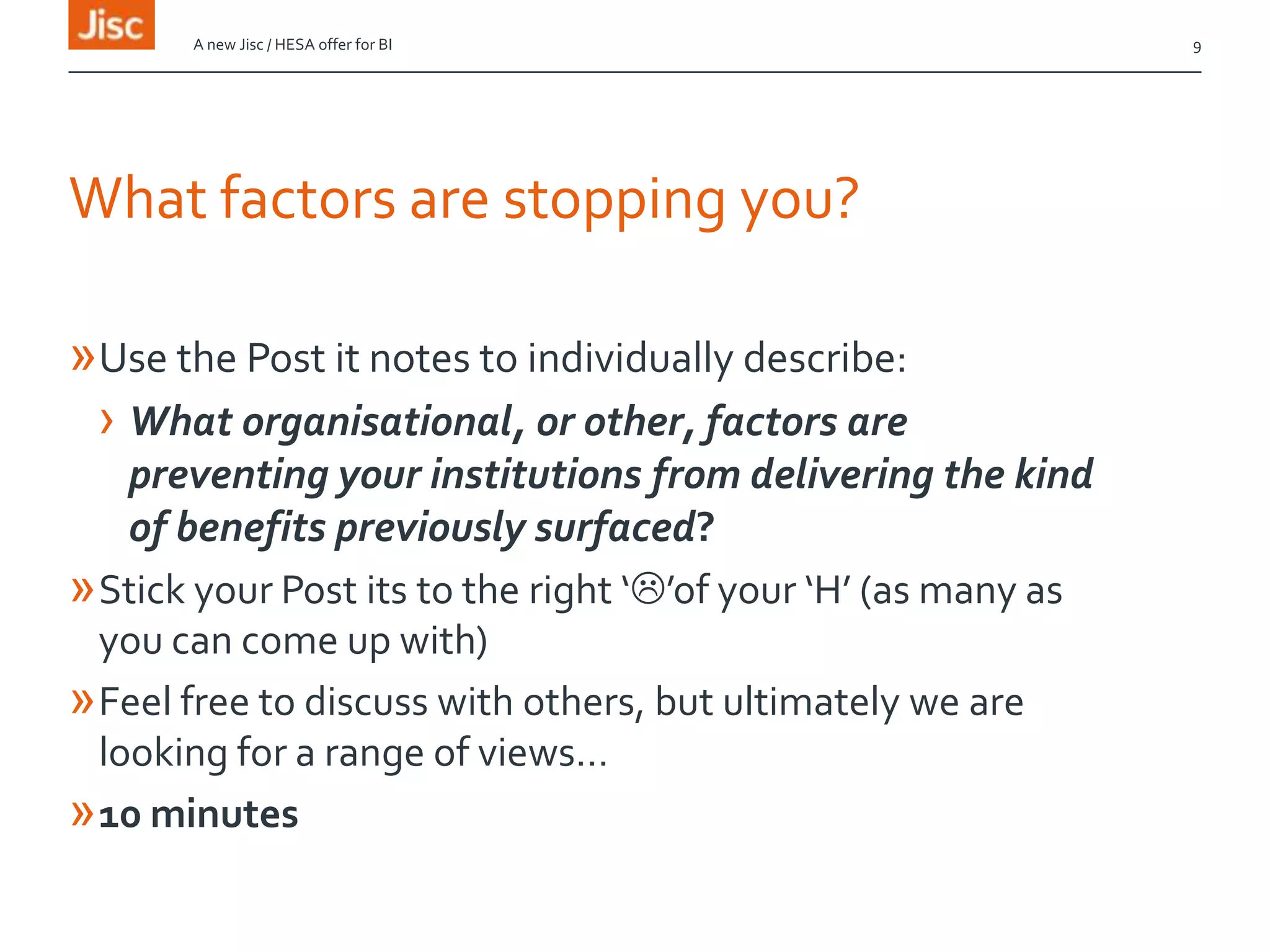 What factors are stopping you?
»Use the Post it notes to individually describe:
› What organisational, or other, factors are
preventing your institutions from delivering the kind
of benefits previously surfaced?
»Stick your Post its to the right ‘’of your ‘H’ (as many as
you can come up with)
»Feel free to discuss with others, but ultimately we are
looking for a range of views…
»10 minutes
A new Jisc / HESA offer for BI 9
 