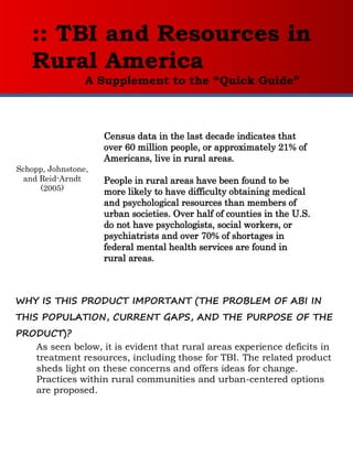 :: TBI and Resources in
   Rural America
                 A Supplement to the “Quick Guide”


                     Census data in the last decade indicates that
                     over 60 million people, or approximately 21% of
                     Americans, live in rural areas.
Schopp, Johnstone,
  and Reid-Arndt
      (2005)         People in rural areas have been found to be
                     more likely to have difficulty obtaining medical
                     and psychological resources than members of
                     urban societies. Over half of counties in the U.S.
                     do not have psychologists, social workers, or
                     psychiatrists and over 70% of shortages in
                     federal mental health services are found in
                     rural areas.



WHY IS THIS PRODUCT IMPORTANT (THE PROBLEM OF ABI IN
THIS POPULATION, CURRENT GAPS, AND THE PURPOSE OF THE
PRODUCT)?
   As seen below, it is evident that rural areas experience deficits in
   treatment resources, including those for TBI. The related product
   sheds light on these concerns and offers ideas for change.
   Practices within rural communities and urban-centered options
   are proposed.
 