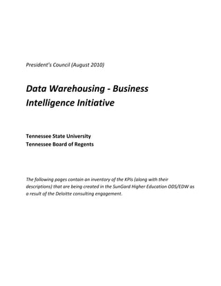  

 

 

President’s Council (August 2010) 
 


Data Warehousing ‐ Business 
Intelligence Initiative 
 

 

Tennessee State University 
Tennessee Board of Regents 
 

 

 

The following pages contain an inventory of the KPIs (along with their 
descriptions) that are being created in the SunGard Higher Education ODS/EDW as 
a result of the Deloitte consulting engagement. 
 