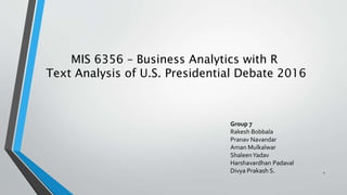 MIS 6356 – Business Analytics with R
Text Analysis of U.S. Presidential Debate 2016
Group 7
Rakesh Bobbala
Pranav Navandar
Aman Mulkalwar
ShaleenYadav
Harshavardhan Padaval
Divya Prakash S. 1
 
