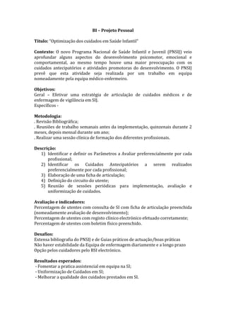 BI – Projeto Pessoal
Título: “Optimização dos cuidados em Saúde Infantil”
Contexto: O novo Programa Nacional de Saúde Infantil e Juvenil (PNSIJ) veio
aprofundar alguns aspectos do desenvolvimento psicomotor, emocional e
comportamental, ao mesmo tempo houve uma maior preocupação com os
cuidados antecipatórios e atividades promotoras do desenvolvimento. O PNSIJ
prevê que esta atividade seja realizada por um trabalho em equipa
nomeadamente pela equipa médico-enfermeiro.
Objetivos:
Geral – Efetivar uma estratégia de articulação de cuidados médicos e de
enfermagem de vigilância em SIJ.
Específicos Metodologia:
. Revisão Bibliográfica;
. Reuniões de trabalho semanais antes da implementação, quinzenais durante 2
meses, depois mensal durante um ano;
. Realizar uma sessão clínica de formação dos diferentes profissionais.
Descrição:
1) Identificar e definir os Parâmetros a Avaliar preferencialmente por cada
profissional;
2) Identificar os Cuidados Antecipatórios a serem realizados
preferencialmente por cada profissional;
3) Elaboração de uma ficha de articulação;
4) Definição do circuito do utente;
5) Reunião de sessões periódicas para implementação, avaliação e
uniformização de cuidados.
Avaliação e indicadores:
Percentagem de utentes com consulta de SI com ficha de articulação preenchida
(nomeadamente avaliação de desenvolvimento);
Percentagem de utentes com registo clínico electrónico efetuado corretamente;
Percentagem de utentes com boletim físico preenchido.
Desafios:
Extensa bibliografia do PNSIJ e de Guias práticos de actuação/boas práticas
Não haver estabilidade da Equipa de enfermagem diariamente e a longo prazo
Opção pelos cuidadores pelo BSI electrónico.
Resultados esperados:
- Fomentar a pratica assistencial em equipa na SI;
- Uniformização de Cuidados em SI;
- Melhorar a qualidade dos cuidados prestados em SI.

 