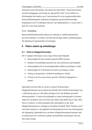 Prosjektoppgave i MAN 88981

28.4.2004

Alternativt kunne det kanskje være aktuelt for Helse Midt - Norge basert på den
storstilte utbyggingen som foregår nå, også på IKT siden. Vi tror allikevel at
Rikshospitalet står sterkest og er i best posisjon til å evne og gjennomføre dette
basert på Rikshospitalets medisinske kompetanse og den helseinformatikk kompetansen som IT avdelingen sitter på. I det tidsperspektivet vi ser på, anser vi
dette for å være mest realistisk.
5.3.2 Anbefaling
Basert på bedriftsøkonomisk analyse og vurdering av samfunnsøkonomiske
gevinster anbefaler vi at Staten ved Helse Sør bevilger midler, og Rikshospitalet
får anledning til å gjennomføre investeringen.

6 Videre arbeid og anbefalinger
6.1

Verdi av tilleggsinformasjon

Det vi mangler informasjon om pr i dag er blant annet følgende:
•

Sannsynlighet for økte inntekter gjennom DRG systemet

•

Inntekter fra utenlandske pasienter kan være aktuelt på et gitt tidspunkt

•

Sannsynligheten for at investeringsmidlene tildeles og timingen av dette

•

Sannsynlighet for å få eksterne investorer og timingen av dette

•

Timing av besparelsene i forhold til utrullingen av Ehelse

•

Vil man evne å ta ut gevinstene, spesielt i forhold til oppsigelser av
ansatte?

Spørsmålet som bør stilles er om det er mulig å få tak på denne
tilleggsinformasjonen og om denne kan bekrefte eller avkrefte forutsetninger som
vi allerede har gjort oss, eller bidra ytterligere til en mer detaljert og korrekt
informasjonsbase. Vi antar at hovedtyngden av denne informasjonen vil komme
underveis i prosjektet, men at noe kan man sikkert også skaffe seg pr i dag. Dette
betyr at verdien av å utsette prosjektet ikke nødvendigvis er der, fordi
tilleggsinformasjonen er avhengig av prosjektets fremdrift. Dette ”business caset”
som denne analysen er, må oppdateres kontinuerlig etter hvert som informasjonen
blir tilgjengelig. Spørsmålet da er om denne tilleggsinformasjonen kommer med
en merkostnad som vil påvirke resultatet og fremdriften til prosjektet i den ene
eller andre retning.
Side 21

 