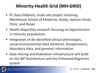 Minority-Health Grid (MH-GRID)
 PI: Gary Gibbons, multi-site project involving
  Morehouse School of Medicine, Grady, Jackson Hinds
  Clinic, and Kaiser
 Health disparities research focusing on hypertension
  in minority populations
 Integration of de-identified clinical phenotypes,
  social-environmental data elements, biospecimens,
  laboratory data, and genomic information
 Data sharing and federation infrastructure will build
  on the BIP Architecture and the Enhanced Registries
  system
 