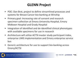 GLENN Project
 POC: Dan Brat, project to define streamlined processes and
    systems for Breast Cancer bio-banking at Winship
   Primary goal: Increasing rate of consent and research
    specimen collection at Emory University Hospital, Emory
    Midtown Hospital and Grady Hospital
   Integration of identified and de-identified clinical phenotypes
    with available specimens for use in research
   Architecture will utilize ACTSI master study participant index,
    enterprise LIMS implementation and Emory enterprise service
    bus
   Generic architecture for use to support bio-banking across
    Emory/ACTSI
 