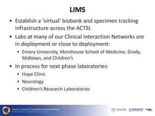 LIMS
 Establish a ‘virtual’ biobank and specimen tracking
  infrastructure across the ACTSI.
 Labs at many of our Clinical Interaction Networks are
  in deployment or close to deployment:
    Emory University, Morehouse School of Medicine, Grady,
     Midtown, and Children’s
 In process for next phase laboratories:
    Hope Clinic
    Neurology
    Children’s Research Laboratories
 