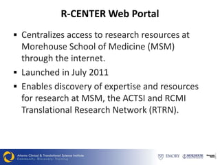 R-CENTER Web Portal
 Centralizes access to research resources at
  Morehouse School of Medicine (MSM)
  through the internet.
 Launched in July 2011
 Enables discovery of expertise and resources
  for research at MSM, the ACTSI and RCMI
  Translational Research Network (RTRN).
 