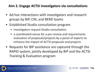 Aim 2. Engage ACTSI investigators via consultations

 Ad hoc interactions with investigators and research
  groups by BIP, CIN, and BERD teams
 Established Studio consultation program
    Investigators request Studio consultation
    a coordinated venue for a pre-review and requirements
     evaluation of proposals/projects by a panel of experts to
     enhance the impact of ACTSI proposals and projects
 Requests for BIP assistance are captured through the
  RAPID system, jointly developed by BIP and the ACTSI
  Tracking & Evaluation program
 