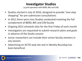 Investigator Studios
                 (a joint operation with BERD, BIP, and CIN)

 Studios started in July of 2010, designed to provide “one-stop
    shopping” for pre-submission consultations
   In 2011 there were nine Studios conducted involving the full
    complement of BERD, BIP, and CIN faculty
   Ongoing 2012 schedule slots for the first Friday of each month
   Investigators are requested to submit research plans and goals
    in advance of the Studio session
   Junior researchers can include their senior faculty mentors in
    any session
   Advertising on ACTSI web site and in Weekly Roundup has
    been beneficial
 