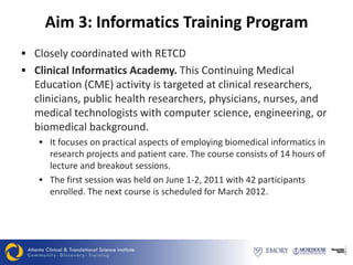 Aim 3: Informatics Training Program
 Closely coordinated with RETCD
 Clinical Informatics Academy. This Continuing Medical
  Education (CME) activity is targeted at clinical researchers,
  clinicians, public health researchers, physicians, nurses, and
  medical technologists with computer science, engineering, or
  biomedical background.
    It focuses on practical aspects of employing biomedical informatics in
     research projects and patient care. The course consists of 14 hours of
     lecture and breakout sessions.
    The first session was held on June 1-2, 2011 with 42 participants
     enrolled. The next course is scheduled for March 2012.
 
