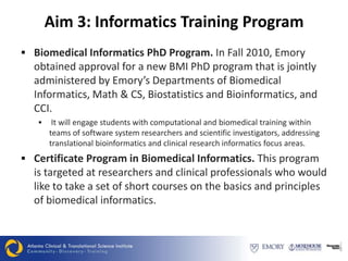 Aim 3: Informatics Training Program
 Biomedical Informatics PhD Program. In Fall 2010, Emory
  obtained approval for a new BMI PhD program that is jointly
  administered by Emory’s Departments of Biomedical
  Informatics, Math & CS, Biostatistics and Bioinformatics, and
  CCI.
       It will engage students with computational and biomedical training within
       teams of software system researchers and scientific investigators, addressing
       translational bioinformatics and clinical research informatics focus areas.
 Certificate Program in Biomedical Informatics. This program
  is targeted at researchers and clinical professionals who would
  like to take a set of short courses on the basics and principles
  of biomedical informatics.
 
