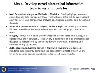 Aim 4. Develop novel biomedical informatics
                 techniques and tools for
   Next Generation Integrative Methods in Medicine. Develop high-performance
    computing and data management tools that will make it feasible to systematically
    carry out large-scale comparative analyses using high-resolution, high-throughput
    datasets.
   Semantic Extract-Transform-Load (ETL) for Data Registries. Develop a semantic
    ETL tool that will support temporal concepts and data mappings to semantic
    terms.
   Integrity Testing: Biomedical Data Sources and Data Federation. Develop, in a
    collaborative effort between GT and Emory, a framework of tools and techniques
    designed to detect errors by combining domain knowledge, modeling, and
    software testing techniques
   Authentication and Access Control in Federated Environments. Develop a
    standards-based security framework in a collaborative effort between GT and
    Emory to enhance security capabilities in federated environments.
 