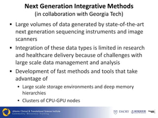 Next Generation Integrative Methods
          (in collaboration with Georgia Tech)
 Large volumes of data generated by state-of-the-art
  next generation sequencing instruments and image
  scanners
 Integration of these data types is limited in research
  and healthcare delivery because of challenges with
  large scale data management and analysis
 Development of fast methods and tools that take
  advantage of
    Large scale storage environments and deep memory
     hierarchies
    Clusters of CPU-GPU nodes
 
